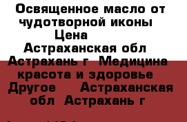 Освященное масло от чудотворной иконы › Цена ­ 100 - Астраханская обл., Астрахань г. Медицина, красота и здоровье » Другое   . Астраханская обл.,Астрахань г.